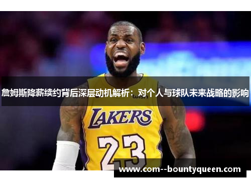 詹姆斯降薪续约背后深层动机解析：对个人与球队未来战略的影响