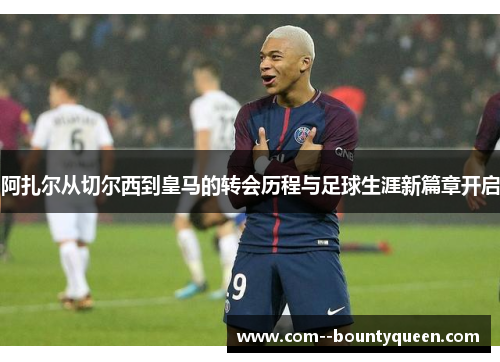 阿扎尔从切尔西到皇马的转会历程与足球生涯新篇章开启