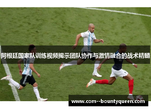 阿根廷国家队训练视频揭示团队协作与激情融合的战术精髓