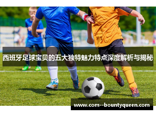 西班牙足球宝贝的五大独特魅力特点深度解析与揭秘