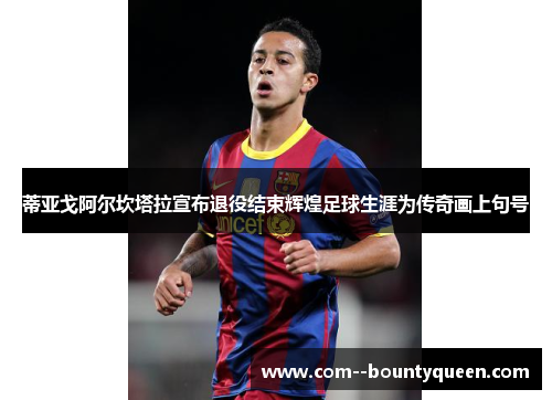 蒂亚戈阿尔坎塔拉宣布退役结束辉煌足球生涯为传奇画上句号
