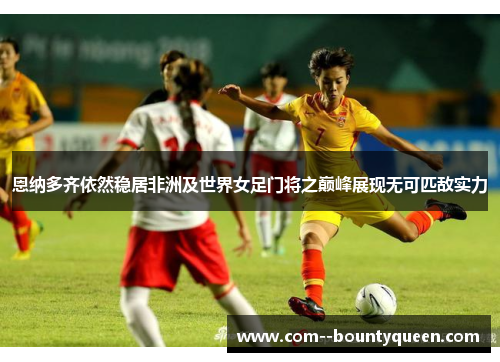 恩纳多齐依然稳居非洲及世界女足门将之巅峰展现无可匹敌实力